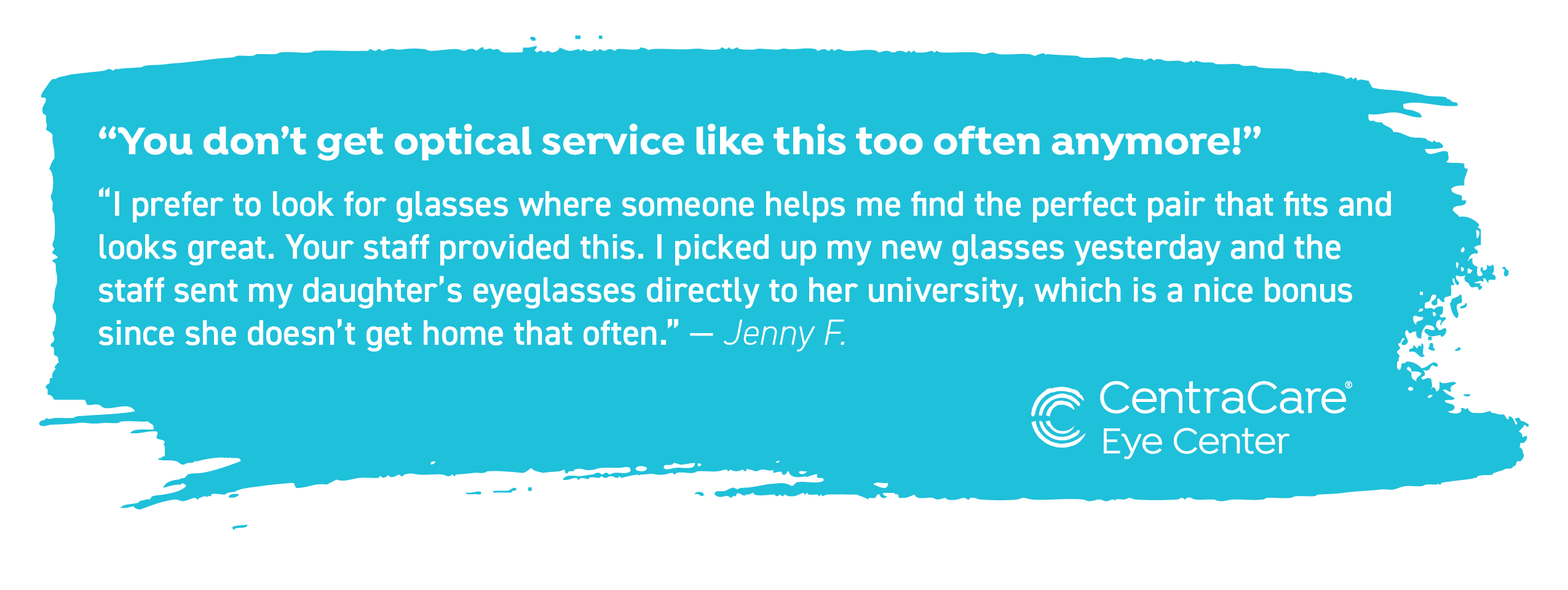 Customer Jenny F. states, "You don't get optical service like this too often anymore! I prefer to look for glasses where someone helps me find the perfect pair that fits and looks great. Your staff provided this. I picked up my new glasses yesterday and the staff sent my daughter's eyeglasses directly to her university, which is a nice bonus since she doesn't get home that often."